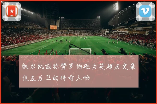 凯尔凯兹称赞罗伯逊为英超历史最佳左后卫的传奇人物