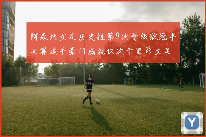 阿森纳女足历史性第9次晋级欧冠半决赛追平豪门成就仅次于里昂女足