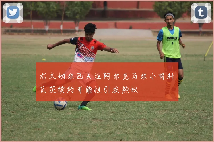 尤文切尔西关注阿尔克马尔小将科瓦茨续约可能性引发热议