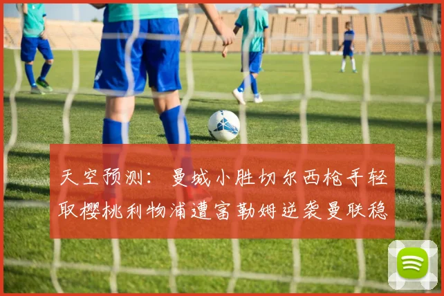 天空预测：曼城小胜切尔西枪手轻取樱桃利物浦遭富勒姆逆袭曼联稳健取胜