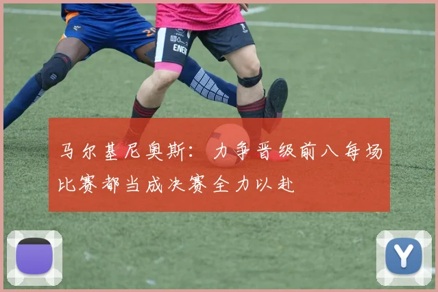 马尔基尼奥斯：力争晋级前八每场比赛都当成决赛全力以赴