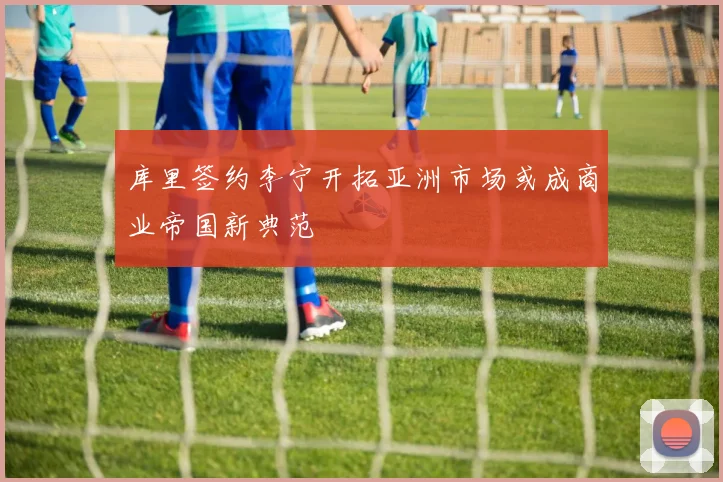 库里签约李宁开拓亚洲市场或成商业帝国新典范