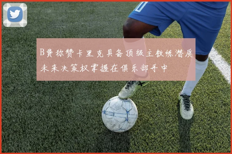 B费称赞卡里克具备顶级主教练潜质未来决策权掌握在俱乐部手中
