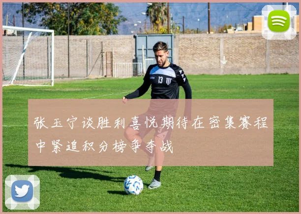 张玉宁谈胜利喜悦期待在密集赛程中紧追积分榜争夺战