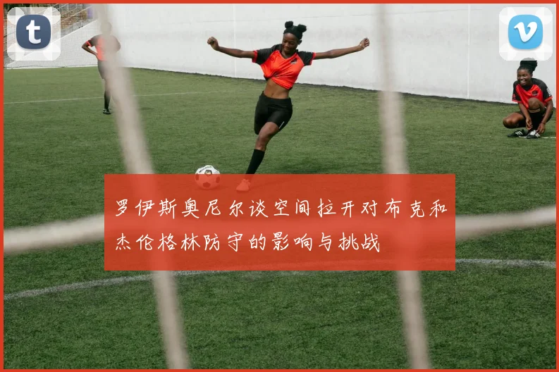 罗伊斯奥尼尔谈空间拉开对布克和杰伦格林防守的影响与挑战