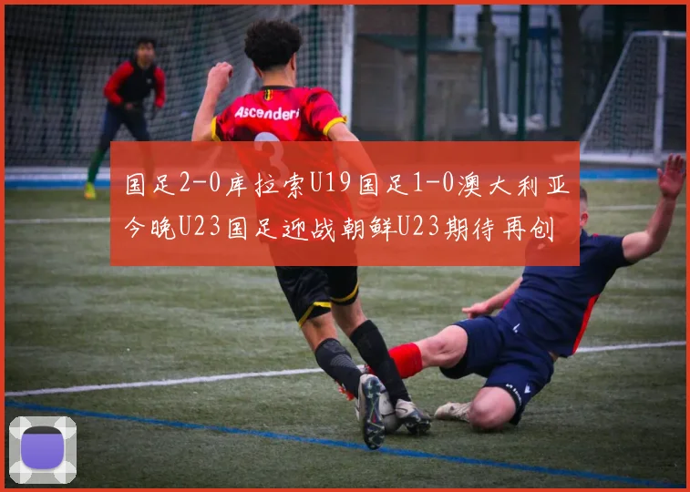 国足2-0库拉索U19国足1-0澳大利亚今晚U23国足迎战朝鲜U23期待再创佳绩