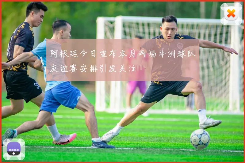 阿根廷今日宣布本月两场非洲球队友谊赛安排引发关注