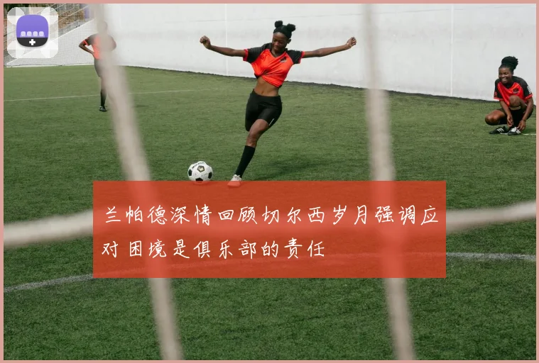 兰帕德深情回顾切尔西岁月强调应对困境是俱乐部的责任