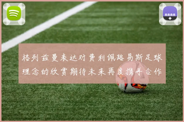 格列兹曼表达对费利佩路易斯足球理念的欣赏期待未来再度携手合作