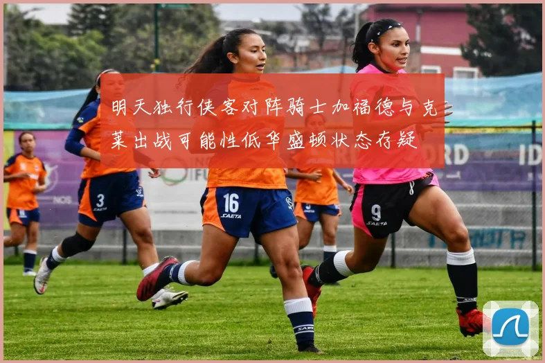 明天独行侠客对阵骑士加福德与克莱出战可能性低华盛顿状态存疑