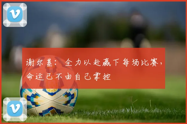 谢尔基：全力以赴赢下每场比赛，命运已不由自己掌控