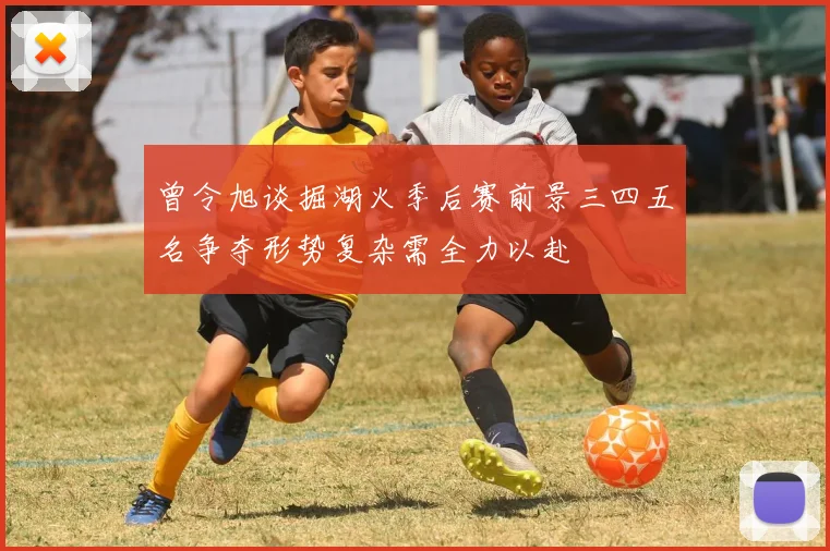 曾令旭谈掘湖火季后赛前景三四五名争夺形势复杂需全力以赴