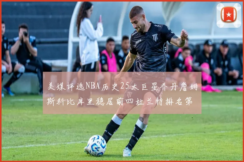 美媒评选NBA历史25大巨星乔丹詹姆斯科比库里稳居前四杜兰特排名第12引发热议