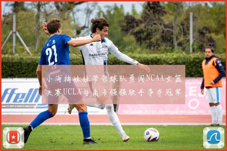 小海梅妹妹带领球队勇闯NCAA女篮决赛UCLA与南卡强强联手争夺冠军