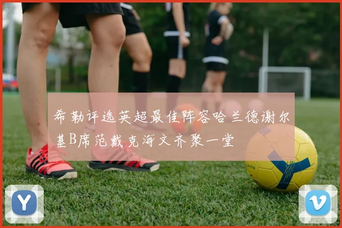 希勒评选英超最佳阵容哈兰德谢尔基B席范戴克海文齐聚一堂