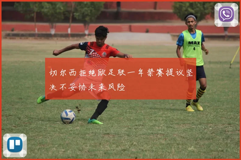 切尔西拒绝欧足联一年禁赛提议坚决不妥协未来风险