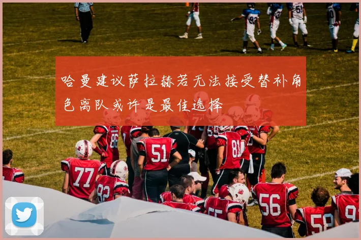 哈曼建议萨拉赫若无法接受替补角色离队或许是最佳选择