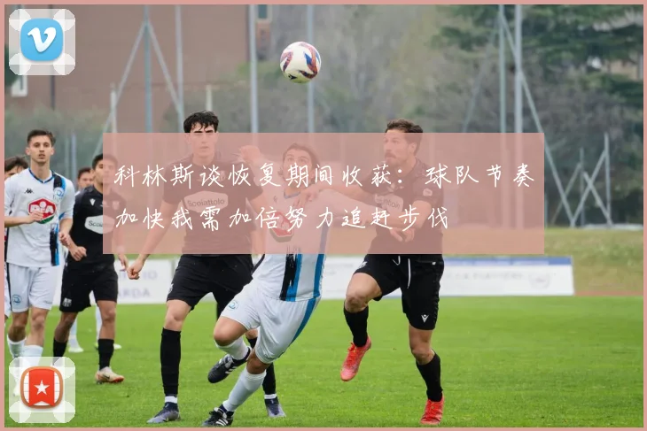 科林斯谈恢复期间收获：球队节奏加快我需加倍努力追赶步伐