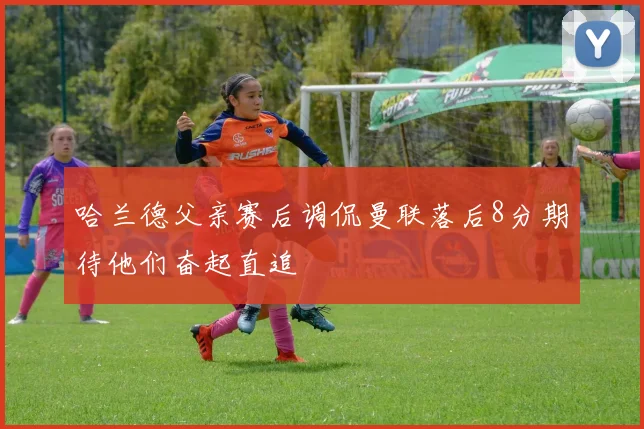 哈兰德父亲赛后调侃曼联落后8分期待他们奋起直追