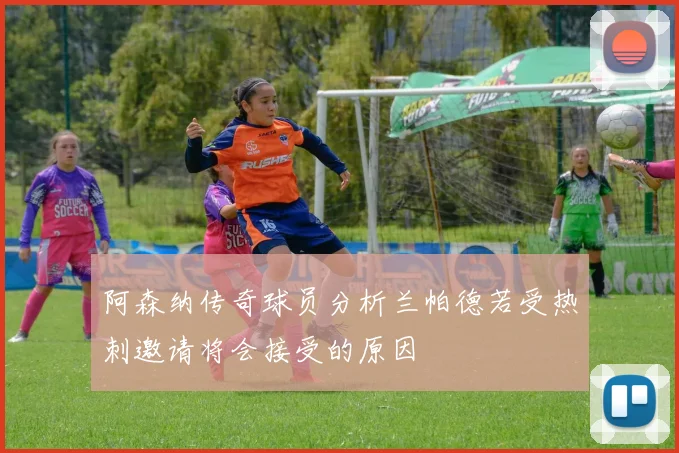 阿森纳传奇球员分析兰帕德若受热刺邀请将会接受的原因
