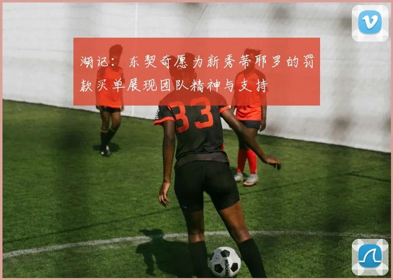 湖记：东契奇愿为新秀蒂耶罗的罚款买单展现团队精神与支持