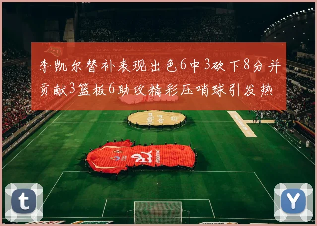 李凯尔替补表现出色6中3砍下8分并贡献3篮板6助攻精彩压哨球引发热议