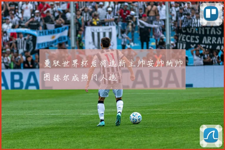 曼联世界杯后将选新主帅安帅纳帅图赫尔成热门人选