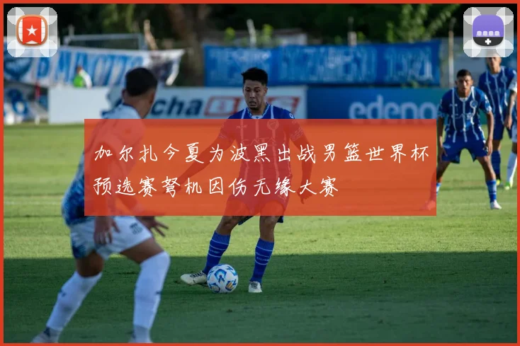 加尔扎今夏为波黑出战男篮世界杯预选赛弩机因伤无缘大赛
