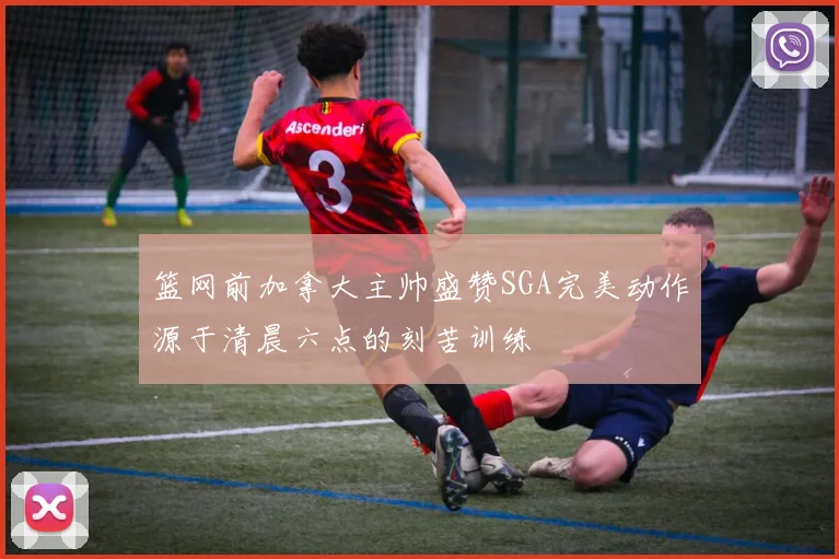 篮网前加拿大主帅盛赞SGA完美动作源于清晨六点的刻苦训练
