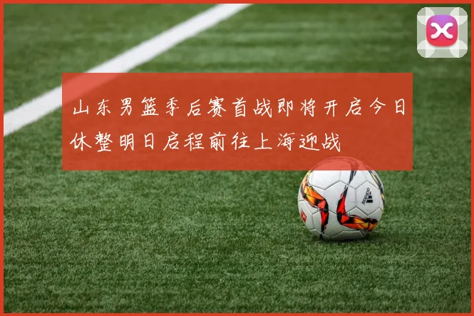 山东男篮季后赛首战即将开启今日休整明日启程前往上海迎战