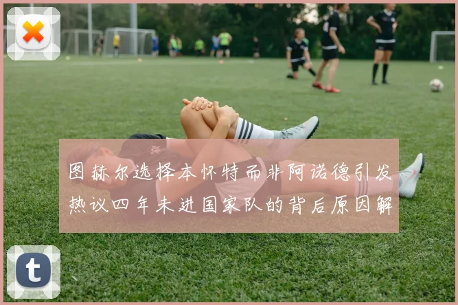 图赫尔选择本怀特而非阿诺德引发热议四年未进国家队的背后原因解析