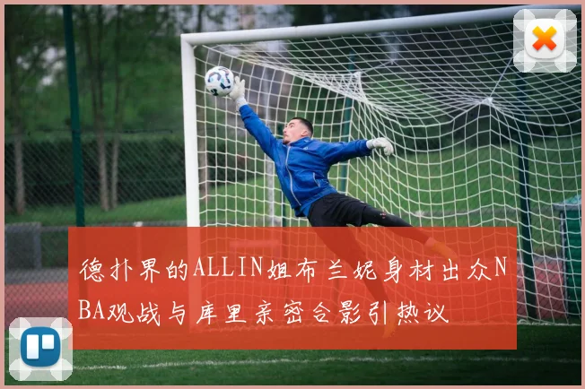 德扑界的ALLIN姐布兰妮身材出众NBA观战与库里亲密合影引热议