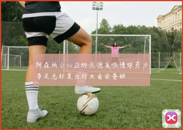 阿森纳小心应对厄德高伤情球员力争足总杯复出对决南安普顿